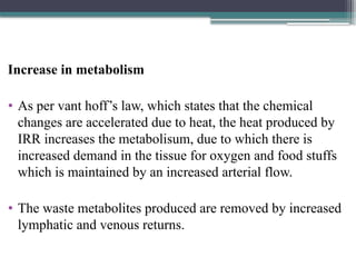 Increase in metabolism
• As per vant hoff’s law, which states that the chemical
changes are accelerated due to heat, the heat produced by
IRR increases the metabolisum, due to which there is
increased demand in the tissue for oxygen and food stuffs
which is maintained by an increased arterial flow.
• The waste metabolites produced are removed by increased
lymphatic and venous returns.
 