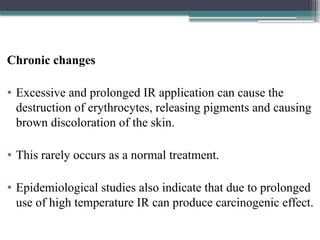 Chronic changes
• Excessive and prolonged IR application can cause the
destruction of erythrocytes, releasing pigments and causing
brown discoloration of the skin.
• This rarely occurs as a normal treatment.
• Epidemiological studies also indicate that due to prolonged
use of high temperature IR can produce carcinogenic effect.
 
