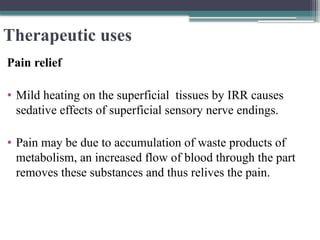 Therapeutic uses
Pain relief
• Mild heating on the superficial tissues by IRR causes
sedative effects of superficial sensory nerve endings.
• Pain may be due to accumulation of waste products of
metabolism, an increased flow of blood through the part
removes these substances and thus relives the pain.
 