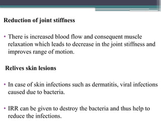 Reduction of joint stiffness
• There is increased blood flow and consequent muscle
relaxation which leads to decrease in the joint stiffness and
improves range of motion.
Relives skin lesions
• In case of skin infections such as dermatitis, viral infections
caused due to bacteria.
• IRR can be given to destroy the bacteria and thus help to
reduce the infections.
 