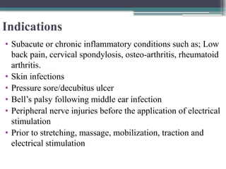 Indications
• Subacute or chronic inflammatory conditions such as; Low
back pain, cervical spondylosis, osteo-arthritis, rheumatoid
arthritis.
• Skin infections
• Pressure sore/decubitus ulcer
• Bell’s palsy following middle ear infection
• Peripheral nerve injuries before the application of electrical
stimulation
• Prior to stretching, massage, mobilization, traction and
electrical stimulation
 