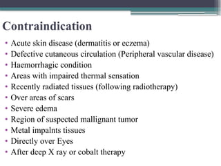 Contraindication
• Acute skin disease (dermatitis or eczema)
• Defective cutaneous circulation (Peripheral vascular disease)
• Haemorrhagic condition
• Areas with impaired thermal sensation
• Recently radiated tissues (following radiotherapy)
• Over areas of scars
• Severe edema
• Region of suspected mallignant tumor
• Metal impalnts tissues
• Directly over Eyes
• After deep X ray or cobalt therapy
 