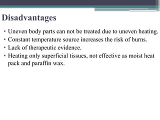Disadvantages
• Uneven body parts can not be treated due to uneven heating.
• Constant temperature source increases the risk of burns.
• Lack of therapeutic evidence.
• Heating only superficial tissues, not effective as moist heat
pack and paraffin wax.
 