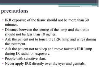 precautions
• IRR exposure of the tissue should not be more than 30
minutes.
• Distance between the source of the lamp and the tissue
should not be less than 18 inches.
• Ask the patient not to touch the IRR lamp and wires during
the treatment.
• Ask the patient not to sleep and move towards IRR lamp
during IR radiation exposure.
• People with sensitive skin.
• Never apply IRR directly over the eyes and genitals.
 