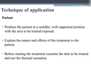 Technique of application
Patient
• Position the patient in a suitable, well supported position
with the area to be treated exposed.
• Explain the nature and effects of the treatment to the
patient.
• Before starting the treatment examine the skin to be treated
and test the thermal sensation.
 