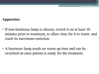 Apparatus
• If non-luminous lamp is chosen, switch it on at least 10
minutes prior to treatment, to allow time for it to warm and
reach its maximum emission.
• A luminous lamp needs no warm up time and can be
switched on once patient is ready for the treatment.
 