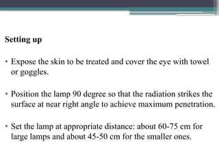 Setting up
• Expose the skin to be treated and cover the eye with towel
or goggles.
• Position the lamp 90 degree so that the radiation strikes the
surface at near right angle to achieve maximum penetration.
• Set the lamp at appropriate distance: about 60-75 cm for
large lamps and about 45-50 cm for the smaller ones.
 