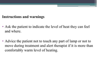 Instructions and warnings
• Ask the patient to indicate the level of heat they can feel
and where.
• Advice the patient not to touch any part of lamp or not to
move during treatment and alert therapist if it is more than
comfortably warm level of heating.
 