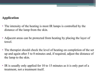 Application
• The intensity of the heating is most IR lamps is controlled by the
distance of the lamp from the skin.
• Adjacent areas can be protected from heating by placing the layer of
towel.
• The therapist should check the level of heating on completion of the set
up and again after 5 to 8 minutes and, if required, adjust the distance of
the lamp to the skin.
• IR is usually only applied for 10 to 15 minutes as it is only part of a
treatment, not a treatment itself.
 