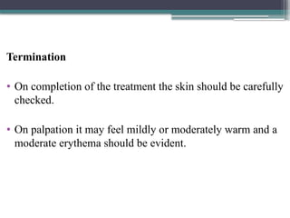 Termination
• On completion of the treatment the skin should be carefully
checked.
• On palpation it may feel mildly or moderately warm and a
moderate erythema should be evident.
 