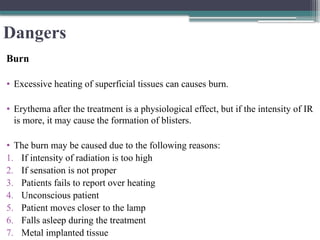 Dangers
Burn
• Excessive heating of superficial tissues can causes burn.
• Erythema after the treatment is a physiological effect, but if the intensity of IR
is more, it may cause the formation of blisters.
• The burn may be caused due to the following reasons:
1. If intensity of radiation is too high
2. If sensation is not proper
3. Patients fails to report over heating
4. Unconscious patient
5. Patient moves closer to the lamp
6. Falls asleep during the treatment
7. Metal implanted tissue
 