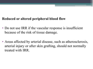 Reduced or altered peripheral blood flow
• Do not use IRR if the vascular response is insufficient
because of the risk of tissue damage.
• Areas affected by arterial disease, such as atherosclerosis,
arterial injury or after skin grafting, should not normally
treated with IRR.
 