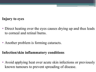 Injury to eyes
• Direct heating over the eyes causes drying up and thus leads
to corneal and retinal burns.
• Another problem is forming cataracts.
Infection/skin inflammatory conditions
• Avoid applying heat over acute skin infections or previously
known tumours to prevent spreading of disease.
 