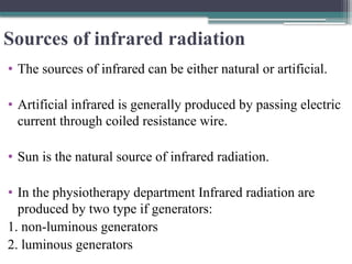Sources of infrared radiation
• The sources of infrared can be either natural or artificial.
• Artificial infrared is generally produced by passing electric
current through coiled resistance wire.
• Sun is the natural source of infrared radiation.
• In the physiotherapy department Infrared radiation are
produced by two type if generators:
1. non-luminous generators
2. luminous generators
 