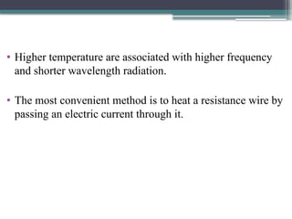 • Higher temperature are associated with higher frequency
and shorter wavelength radiation.
• The most convenient method is to heat a resistance wire by
passing an electric current through it.
 