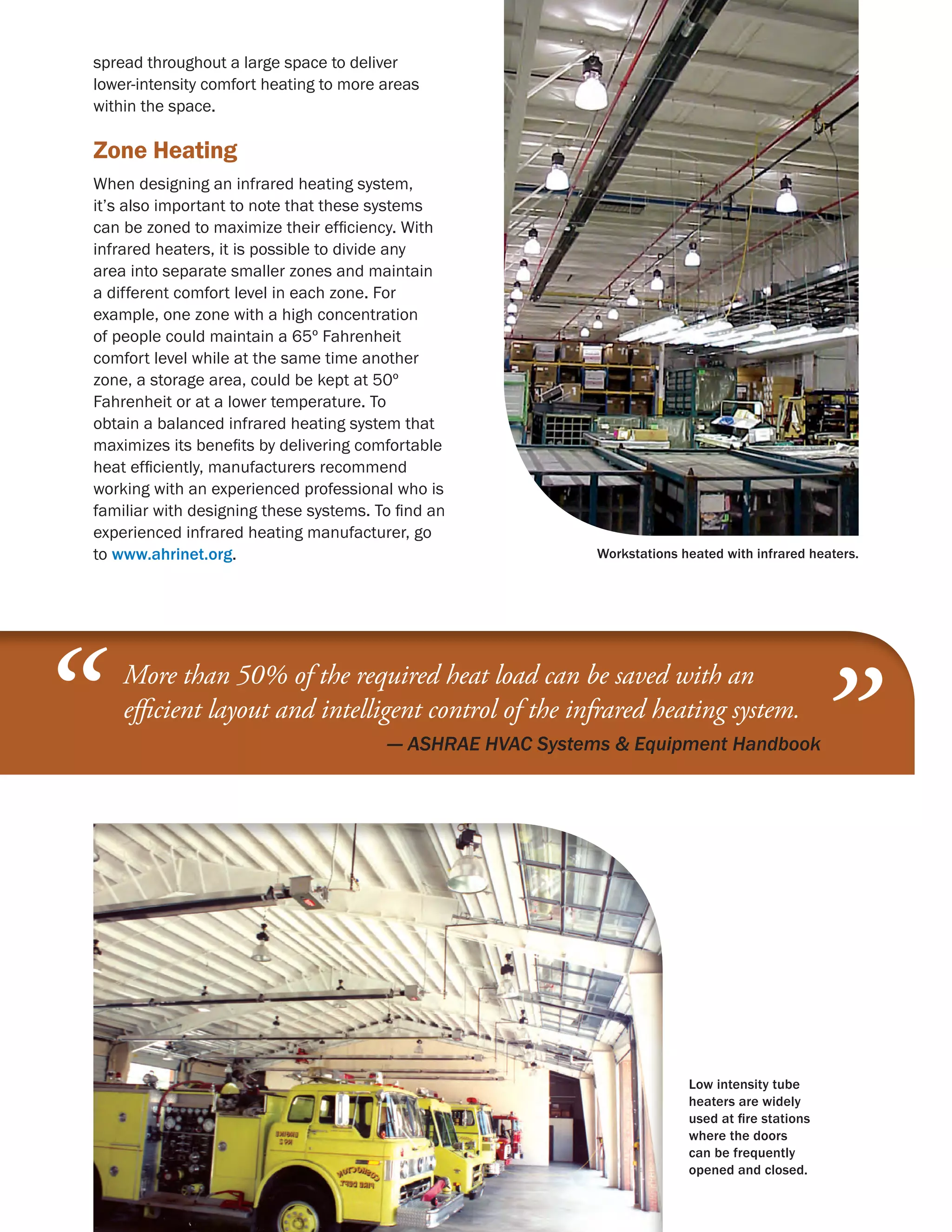 spread throughout a large space to deliver
    lower-intensity comfort heating to more areas
    within the space.

    Zone Heating
    When designing an infrared heating system,
    it’s also important to note that these systems
    can be zoned to maximize their efficiency. With
    infrared heaters, it is possible to divide any
    area into separate smaller zones and maintain
    a different comfort level in each zone. For
    example, one zone with a high concentration
    of people could maintain a 65º Fahrenheit
    comfort level while at the same time another
    zone, a storage area, could be kept at 50º
    Fahrenheit or at a lower temperature. To
    obtain a balanced infrared heating system that
    maximizes its benefits by delivering comfortable
    heat efficiently, manufacturers recommend
    working with an experienced professional who is
    familiar with designing these systems. To find an
    experienced infrared heating manufacturer, go
    to www.ahrinet.org.                                         Workstations heated with infrared heaters.




“       More than 50% of the required heat load can be saved with an
        efficient layout and intelligent control of the infrared heating system.
        	                                   — ASHRAE HVAC Systems  Equipment Handbook
                                              
                                                                                                  ”

                                                                              Low intensity tube
                                                                              heaters are widely
                                                                              used at fire stations
                                                                              where the doors
                                                                              can be frequently
                                                                              opened and closed.
 