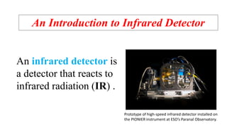 An Introduction to Infrared Detector
An infrared detector is
a detector that reacts to
infrared radiation (IR) .
Prototype of high-speed infrared detector installed on
the PIONIER instrument at ESO’s Paranal Observatory.
 