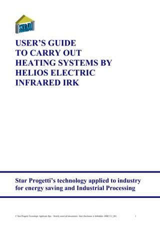 © Star Progetti Tecnologie Applicate Spa – Strictly reserved documents: their disclosure is forbidden (MKT 11_08) 1
USER’S GUIDE
TO CARRY OUT
HEATING SYSTEMS BY
HELIOS ELECTRIC
INFRARED IRK
Star Progetti’s technology applied to industry
for energy saving and Industrial Processing
Tel: +44 (0)191 490 1547
Fax: +44 (0)191 477 5371
Email: northernsales@thorneandderrick.co.uk
Website: www.heattracing.co.uk
www.thorneanderrick.co.uk
 