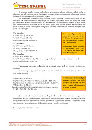 9
Методическое пособие
по проектированию
ООО «Строительные Новейшие Энергосберегающие Технологии»
Россия, 398017, г. Липецк, ул. 9 Мая, вл. 27. E-mail: info@waterinpanel.com
На графике путевых потерь представлена зависимость падения давления в одной трубе от
объёмного расхода теплоносителя. На графике местных потерь представлена зависимость падения
давления в паре коллекторов от объёмного расхода.
При подключении панелей по типу «проток», потери давления в панели любого типа рассчи-
тываются как потери давления в одной трубе при расходе, проходящем через эту трубу плюс поте-
ри давления на местных сопротивлениях – в коллекторах. При подключении панелей по типу «пет-
ля», потери давления считаются также для одной трубы, но в каждом проходе теплоносителя при
своём расходе, а затем суммируются между собой и также суммируются с местными потерями дав-
ления в коллекторах.
ТП-2 проходная:
VТР=0,104 м3
/ч; dpП=40 Па/м.п.;
VП=0,839 м3
/ч; dpМ=1,05 кПа;
ΔР= dpП*L+dpМ=40*24+1050=2010 Па.
ТП-3 проходная:
VТР=0,104 м3
/ч; dpП=40 Па/м.п.;
VП=1,25 м3
/ч; dpМ=2,2 кПа;
ΔР= dpП*L+dpМ=40*24+2200=3160 Па.
ТП-2 петлевая:
VТР=0,094 м3
/ч; dp=32Па/м.п.;
VП=0,379 м3
/ч; dpМ=0,25*1,8 кПа; (1,8-множитель, учитывающий наличие третьего коллектора)
ΔР= dpП*L+dpМ=32*24+450=1218 Па.
Регулирующая арматура подбирается на суммарный расход VΣ в тех панелях, которыми она
управляет.
В нашем случае ручные балансировочные клапаны подбираются на следующие расходы (см.
план слева-направо):
- ТП3 проходная VΣ=1,25 м3
/ч;
- Группа панелей, подключённых петлёй, VΣ=0,379*4=1,516 м3
/ч;
- Группа панелей, подключённых на проход, VΣ=0,839*4=3,356 м3
/ч;
- ТП3 проходная VΣ=1,25 м3
/ч;
Суммарный расход для подбора главного управляющего клапана
- VΣ=1,25+1,516+3,356+1,25=7,372 м3
/ч.
Дальнейший гидравлический расчёт трубопроводов не представляет сложности и проводится
традиционно, как при проектировании любой другой системы отопления. Каждая панель подключает-
ся при помощи гибких нержавеющих шлангов расчётного Ду (условного прохода) с шаровыми запор-
ными кранами и автоматическими воздухоотводчиками в каждом коллекторе.
В конце расчёта подбирается насос.
Не рекомендуется делать
петлевое подключение панели
ТП-1 более 10м из-за возмож-
ных температурных напряже-
ний в конструкции.
Максимальная длина петлево-
го подключения ТП-2, ТП-3,
ТП-4 зависит от потерь дав-
ления в конструкции.
Подключение петлёй требует
меньшего расхода, чем под-
ключение на проход, но при
этом может увеличиваться
нагрузка на насос.
 