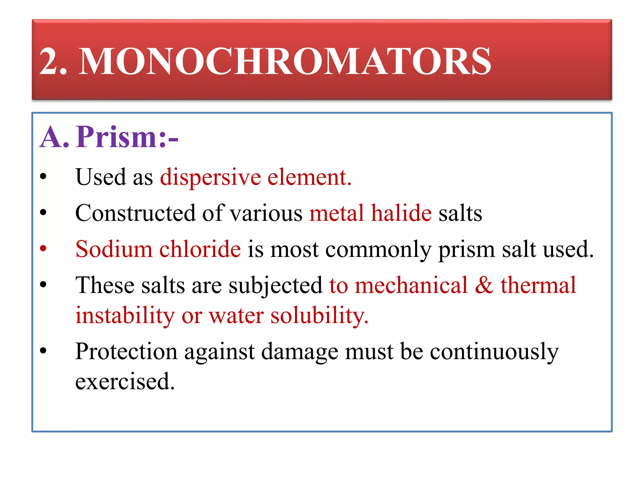 2. MONOCHROMATORS
A. Prism:-
• Used as dispersive element.
• Constructed of various metal halide salts
• Sodium chloride is most commonly prism salt used.
• These salts are subjected to mechanical & thermal
instability or water solubility.
• Protection against damage must be continuously
exercised.
 