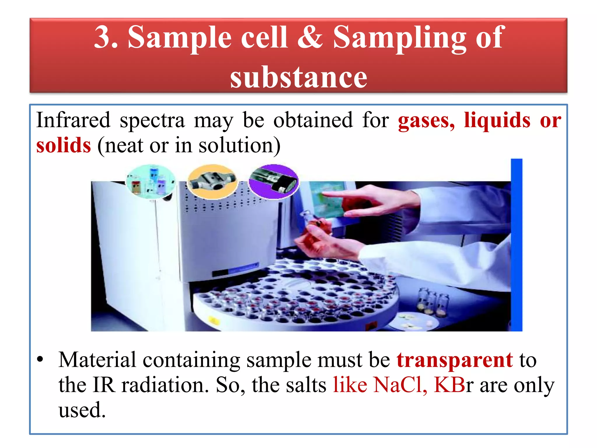 3. Sample cell & Sampling of
substance
Infrared spectra may be obtained for gases, liquids or
solids (neat or in solution)
• Material containing sample must be transparent to
the IR radiation. So, the salts like NaCl, KBr are only
used.
 