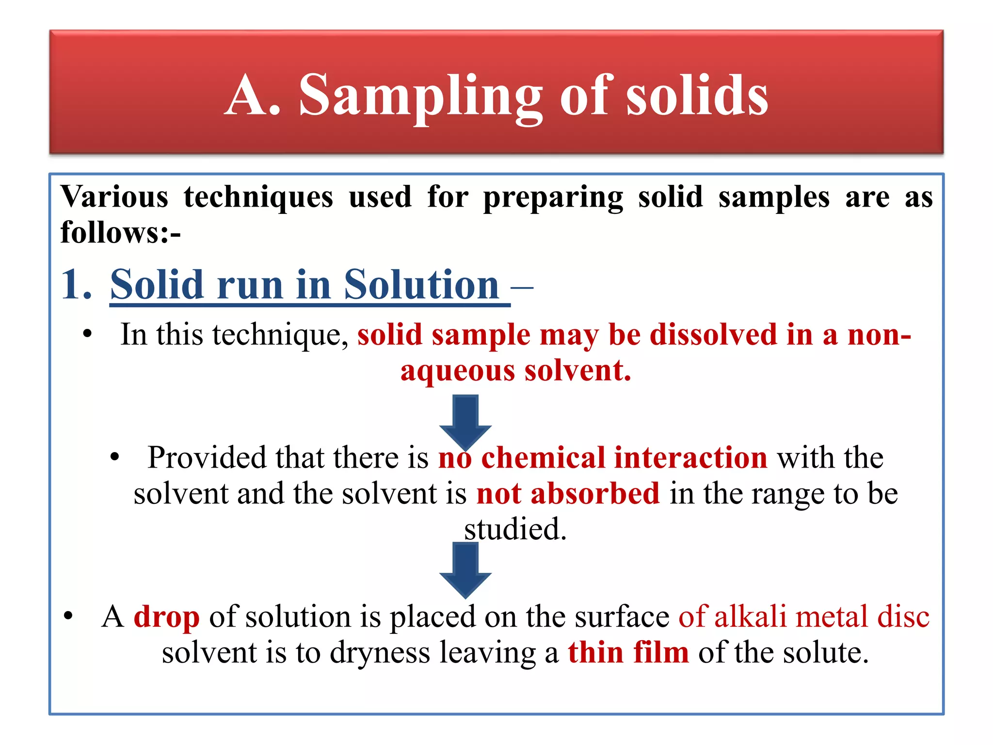 A. Sampling of solids
Various techniques used for preparing solid samples are as
follows:-
1. Solid run in Solution –
• In this technique, solid sample may be dissolved in a non-
aqueous solvent.
• Provided that there is no chemical interaction with the
solvent and the solvent is not absorbed in the range to be
studied.
• A drop of solution is placed on the surface of alkali metal disc
solvent is to dryness leaving a thin film of the solute.
 