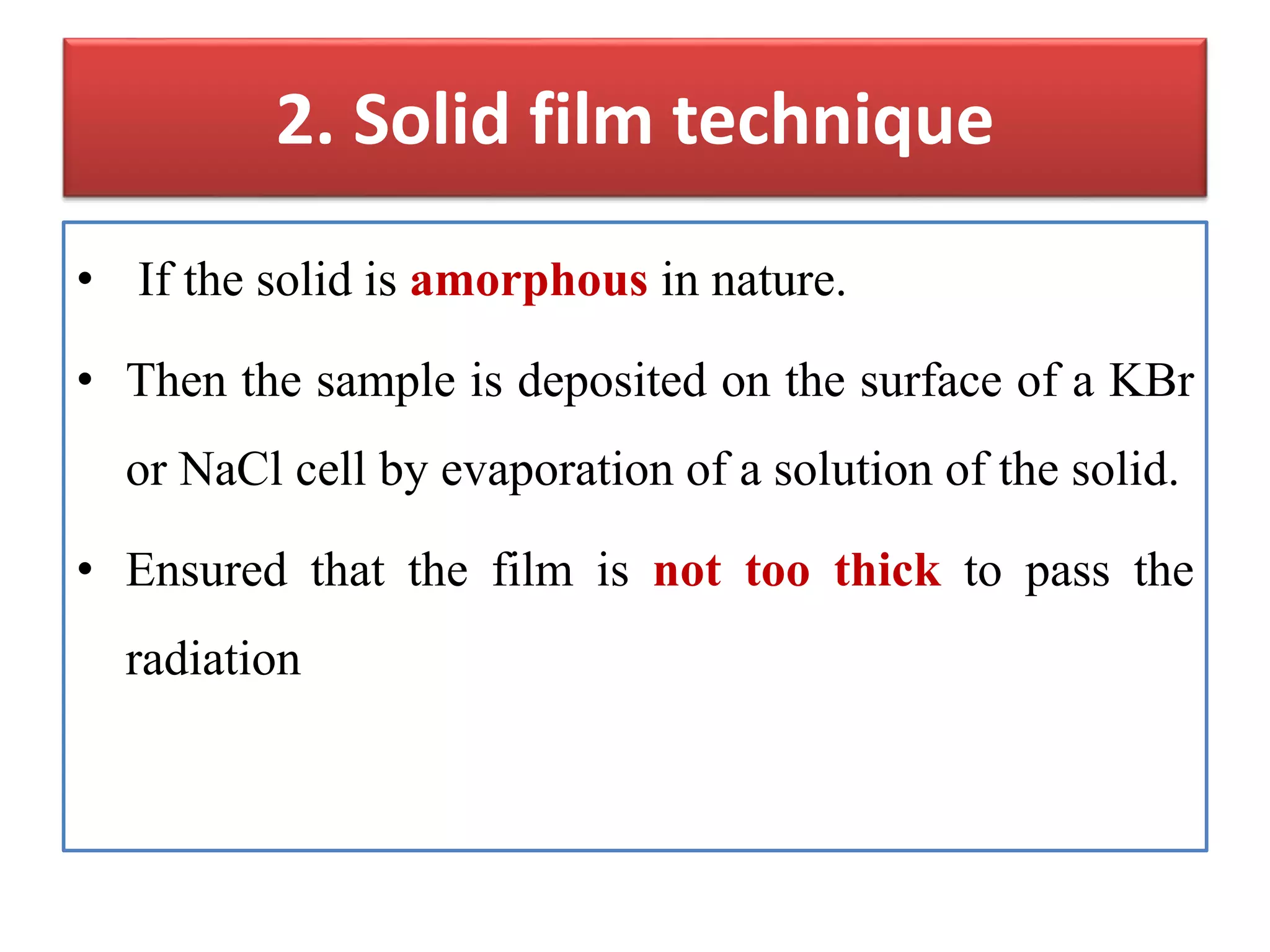 2. Solid film technique
• If the solid is amorphous in nature.
• Then the sample is deposited on the surface of a KBr
or NaCl cell by evaporation of a solution of the solid.
• Ensured that the film is not too thick to pass the
radiation
 