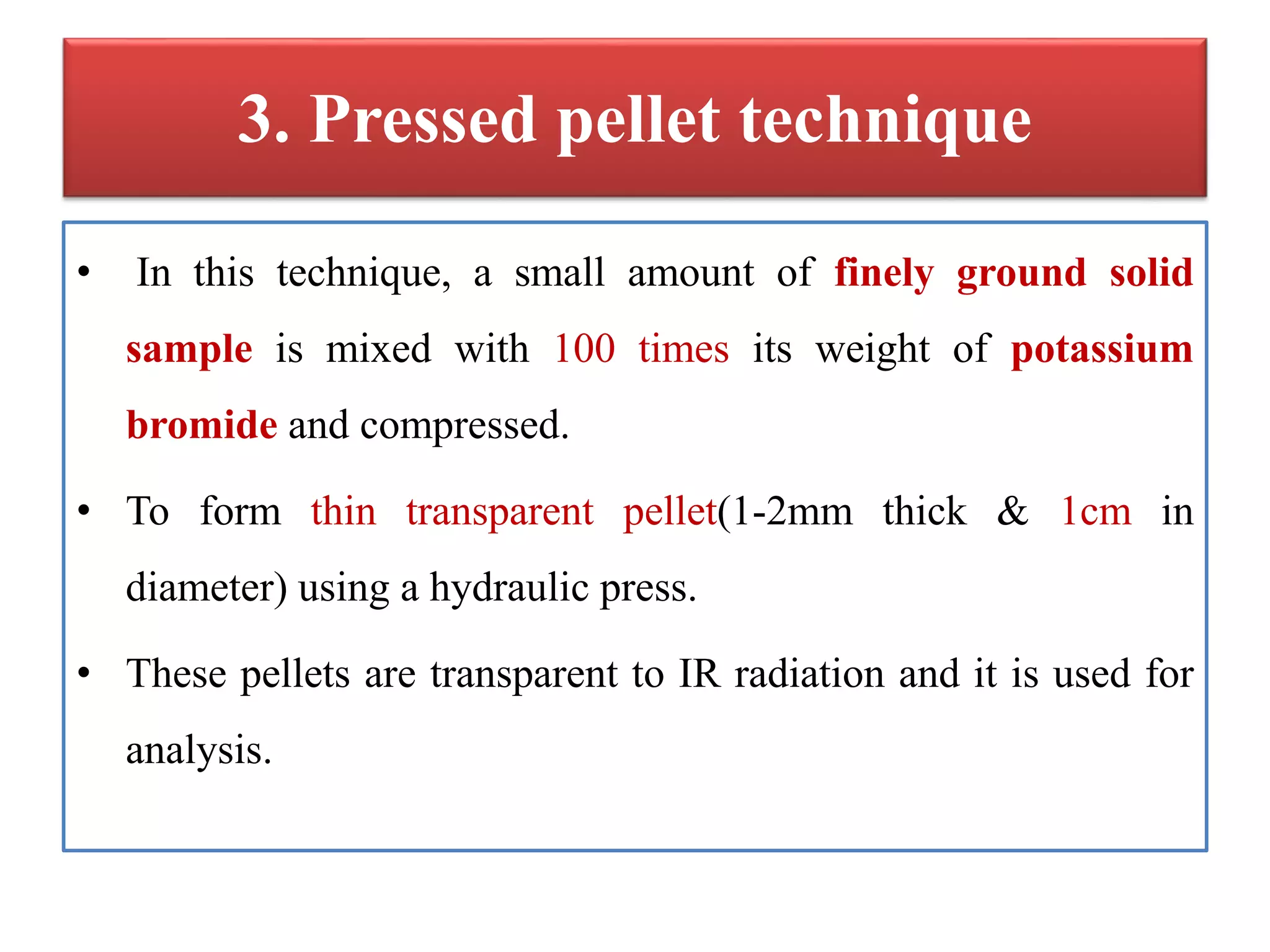 3. Pressed pellet technique
• In this technique, a small amount of finely ground solid
sample is mixed with 100 times its weight of potassium
bromide and compressed.
• To form thin transparent pellet(1-2mm thick & 1cm in
diameter) using a hydraulic press.
• These pellets are transparent to IR radiation and it is used for
analysis.
 