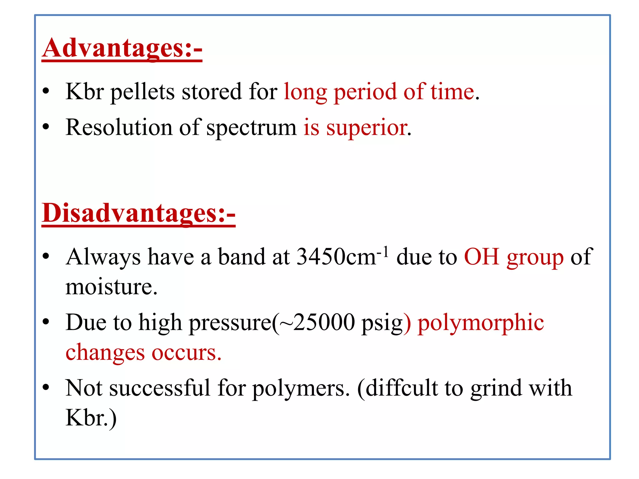 Advantages:-
• Kbr pellets stored for long period of time.
• Resolution of spectrum is superior.
Disadvantages:-
• Always have a band at 3450cm-1 due to OH group of
moisture.
• Due to high pressure(~25000 psig) polymorphic
changes occurs.
• Not successful for polymers. (diffcult to grind with
Kbr.)
 