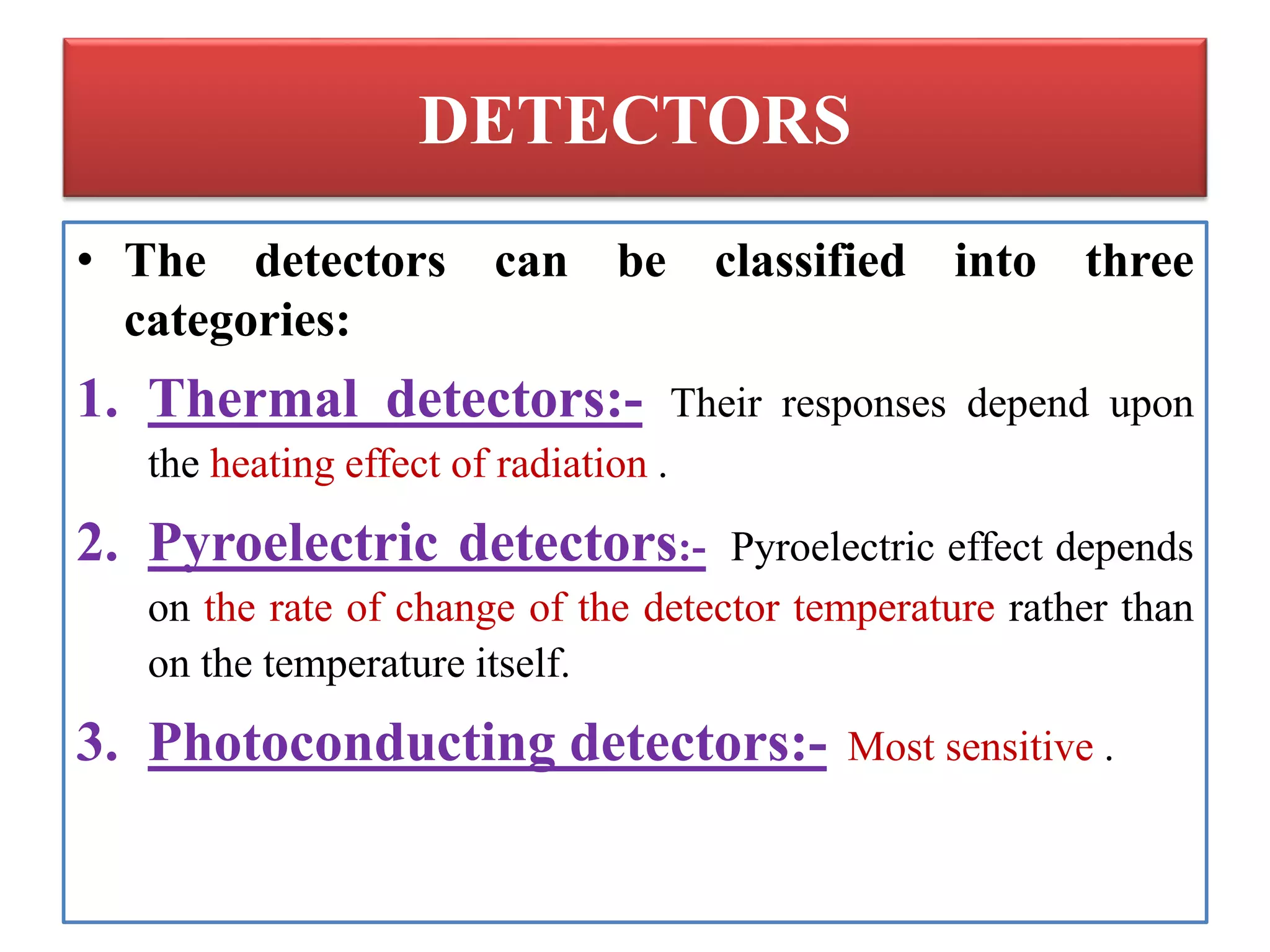 DETECTORS
• The detectors can be classified into three
categories:
1. Thermal detectors:- Their responses depend upon
the heating effect of radiation .
2. Pyroelectric detectors:- Pyroelectric effect depends
on the rate of change of the detector temperature rather than
on the temperature itself.
3. Photoconducting detectors:- Most sensitive .
 