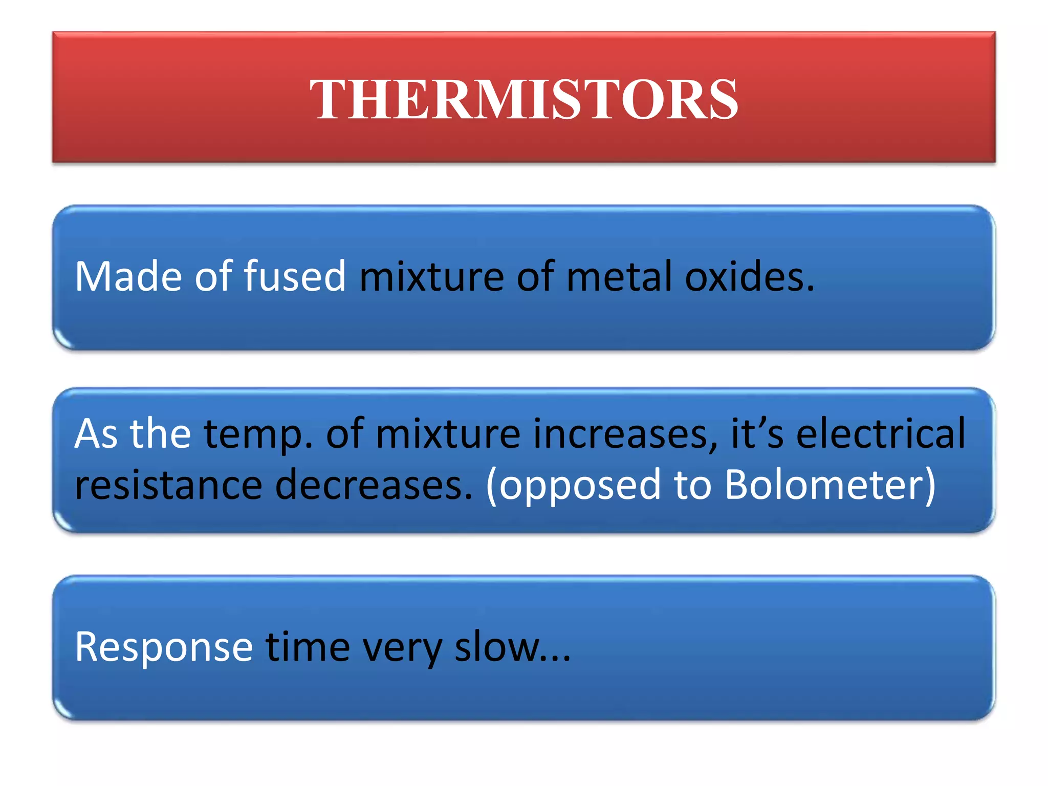 THERMISTORS
Made of fused mixture of metal oxides.
As the temp. of mixture increases, it’s electrical
resistance decreases. (opposed to Bolometer)
Response time very slow...
 