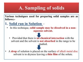 A. Sampling of solids
Various techniques used for preparing solid samples are as
follows:-
1. Solid run in Solution –
• In this technique, solid sample may be dissolved in a non-
aqueous solvent.
• Provided that there is no chemical interaction with the
solvent and the solvent is not absorbed in the range to be
studied.
• A drop of solution is placed on the surface of alkali metal disc
solvent is to dryness leaving a thin film of the solute.
 