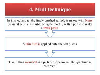 4. Mull technique
This is then mounted in a path of IR beam and the spectrum is
recorded.
A thin film is applied onto the salt plates.
In this technique, the finely crushed sample is mixed with Nujol
(mineral oil) in a marble or agate mortar, with a pestle to make
a thick paste.
 