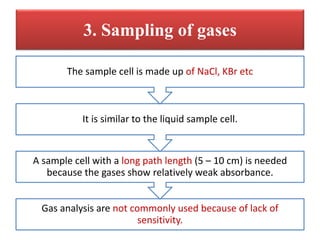 3. Sampling of gases
Gas analysis are not commonly used because of lack of
sensitivity.
A sample cell with a long path length (5 – 10 cm) is needed
because the gases show relatively weak absorbance.
It is similar to the liquid sample cell.
The sample cell is made up of NaCl, KBr etc
 