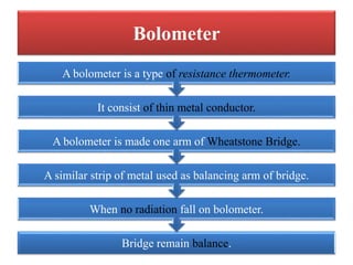 Bolometer
Bridge remain balance.
When no radiation fall on bolometer.
A similar strip of metal used as balancing arm of br...