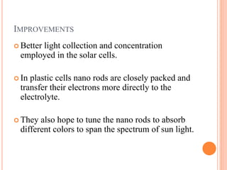 IMPROVEMENTS
 Better light collection and concentration
employed in the solar cells.
 In plastic cells nano rods are closely packed and
transfer their electrons more directly to the
electrolyte.
 They also hope to tune the nano rods to absorb
different colors to span the spectrum of sun light.
 
