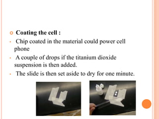  Coating the cell :
• Chip coated in the material could power cell
phone
• A couple of drops if the titanium dioxide
suspension is then added.
• The slide is then set aside to dry for one minute.
 