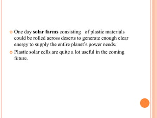 One day solar farms consisting of plastic materials
could be rolled across deserts to generate enough clear
energy to supply the entire planet’s power needs.
 Plastic solar cells are quite a lot useful in the coming
future.
 