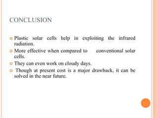 CONCLUSION
 Plastic solar cells help in exploiting the infrared
radiation.
 More effective when compared to conventional solar
cells.
 They can even work on cloudy days.
 Though at present cost is a major drawback, it can be
solved in the near future.
 