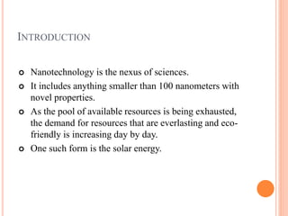 INTRODUCTION
 Nanotechnology is the nexus of sciences.
 It includes anything smaller than 100 nanometers with
novel properties.
 As the pool of available resources is being exhausted,
the demand for resources that are everlasting and eco-
friendly is increasing day by day.
 One such form is the solar energy.
 