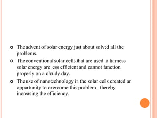  The advent of solar energy just about solved all the
problems.
 The conventional solar cells that are used to harness
solar energy are less efficient and cannot function
properly on a cloudy day.
 The use of nanotechnology in the solar cells created an
opportunity to overcome this problem , thereby
increasing the efficiency.
 