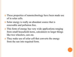 These properties of nanotechnology have been made use
of in solar cells.
 Solar energy is really an abundant source that is
renewable and pollution free.
 This form of energy has very wide applications ranging
from small household items, calculators to larger things
like two wheelers, cars etc.
 They make use of solar cell that converts the energy
from the sun into required form.
 