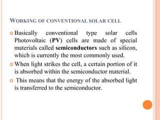 WORKING OF CONVENTIONAL SOLAR CELL
 Basically conventional type solar cells
Photovoltaic (PV) cells are made of special
materials called semiconductors such as silicon,
which is currently the most commonly used.
 When light strikes the cell, a certain portion of it
is absorbed within the semiconductor material.
 This means that the energy of the absorbed light
is transferred to the semiconductor.
 