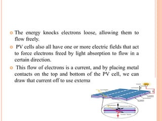  The energy knocks electrons loose, allowing them to
flow freely.
 PV cells also all have one or more electric fields that act
to force electrons freed by light absorption to flow in a
certain direction.
 This flow of electrons is a current, and by placing metal
contacts on the top and bottom of the PV cell, we can
draw that current off to use externally.
 