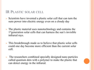 IR PLASTIC SOLAR CELL
 Scientists have invented a plastic solar cell that can turn the
suns power into electric energy even on a cloudy day
 The plastic material uses nanotechnology and contains the
1stgeneration solar cells that can harness the sun’s invisible
infrared rays.
 This breakthrough made us to believe that plastic solar cells
could one day become more efficient than the current solar
cell.
 The researchers combined specially designed nano particles
called quantum dots with a polymer to make the plastic that
can detect energy in the infrared.
 