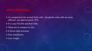 ADVANTAGES:-
As compared to the normal Solar cells , the plastic solar cells are more
efficient say approximately 30% .
It is very Flexible and Roll Able.
These are in compact in size.
It forms light structure.
Easy installation.
Less weight.
 