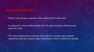 DISADVANTAGES:-
• Plastic cells are more expensive than other kind of solar cells.
• As exposed in front of the sunlight, the life span of plastic cells becomes
relatively short.
• The main requirements of plastic solar cells are continue and constant
monitoring and also requires high maintenance which is difficult to handle.
 