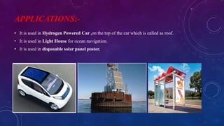 APPLICATIONS:-
• It is used in Hydrogen Powered Car ,on the top of the car which is called as roof.
• It is used in Light House for ocean navigation.
• It is used in disposable solar panel poster.
 