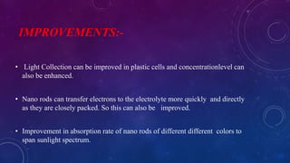 IMPROVEMENTS:-
• Light Collection can be improved in plastic cells and concentrationlevel can
also be enhanced.
• Nano rods can transfer electrons to the electrolyte more quickly and directly
as they are closely packed. So this can also be improved.
• Improvement in absorption rate of nano rods of different different colors to
span sunlight spectrum.
 