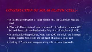 CONSTRUCTION OF SOLAR PLASTIC CELL:-
In this the construction of solar plastic cell, the Cadmium rods are
used.
 Plastic Cells consists of Nano rods made of Cadmium Selenite (Cd
Se) and these cells are binded with Poly-3hexylthiophene (P3HT).
In semiconducting polymer, Nano rods (200-nm thick) are inserted.
These inserted Nano rods are the heart of a plastic solar cell.
Coating of Aluminum can play a key role in Back Electrode.
 